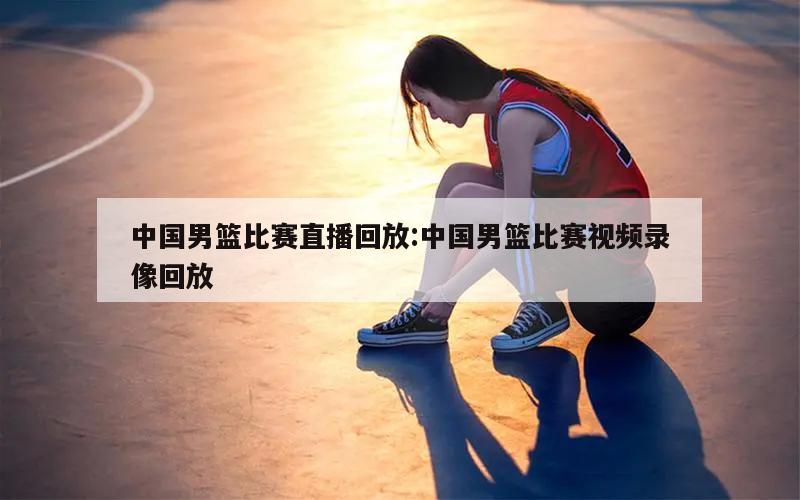 中国男篮比赛直播回放:中国男篮比赛视频录像回放